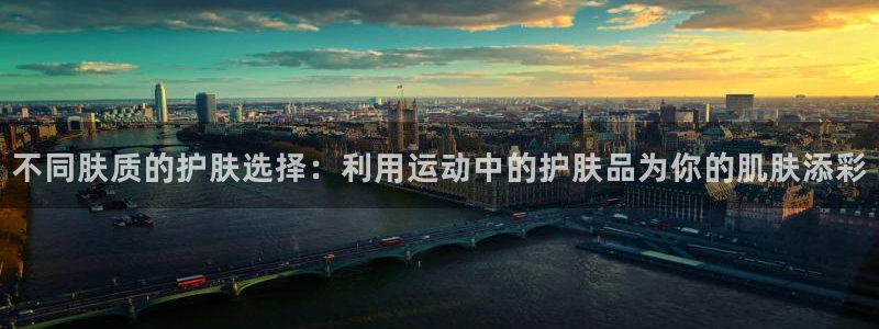 谈球吧体育：不同肤质的护肤选择：利用运动中的护肤品为你的肌肤添彩